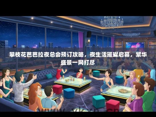 攀枝花芭芭拉夜总会预订攻略，夜生活璀璨启幕，繁华盛景一网打尽