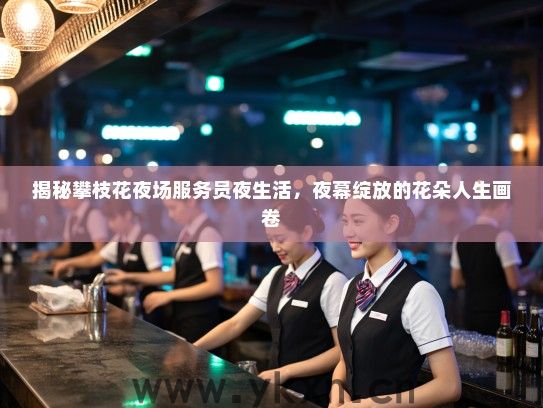 揭秘攀枝花夜场服务员夜生活,夜幕绽放的花朵人生画卷 揭秘攀枝花夜场服务员夜生活,夜幕绽放的花朵人生画卷
