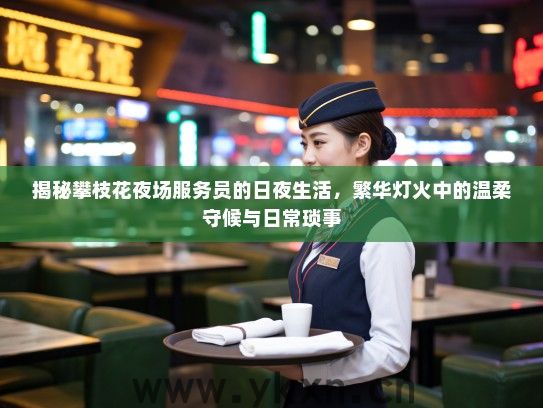 揭秘攀枝花夜场服务员的日夜生活，繁华灯火中的温柔守候与日常琐事