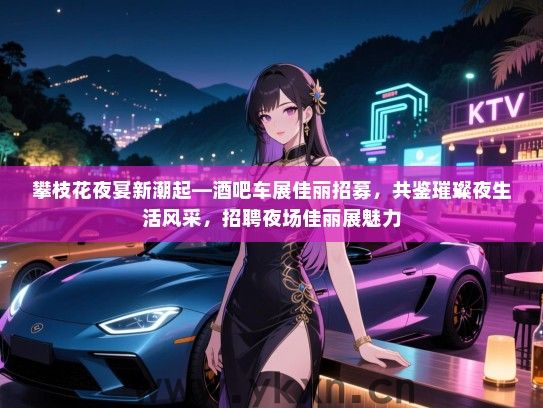 攀枝花夜宴新潮起—酒吧车展佳丽招募，共鉴璀璨夜生活风采，招聘夜场佳丽展魅力